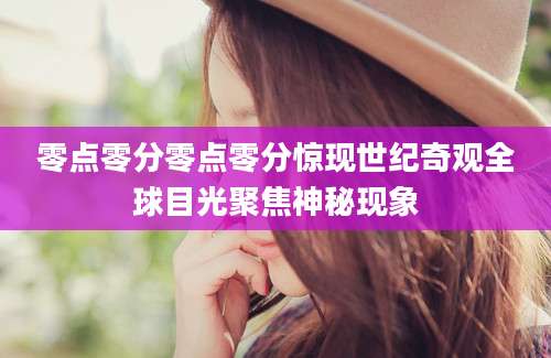 零点零分零点零分惊现世纪奇观全球目光聚焦神秘现象