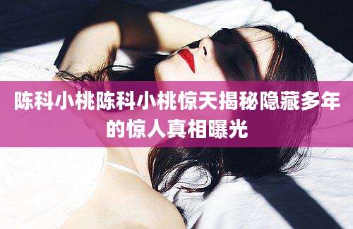 陈科小桃陈科小桃惊天揭秘隐藏多年的惊人真相曝光