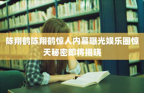 陈翔鹤陈翔鹤惊人内幕曝光娱乐圈惊天秘密即将揭晓