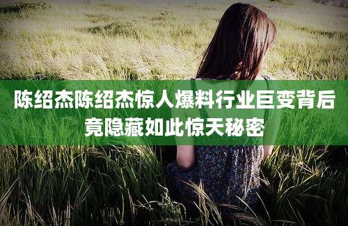 陈绍杰陈绍杰惊人爆料行业巨变背后竟隐藏如此惊天秘密