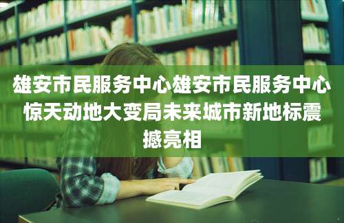 雄安市民服务中心雄安市民服务中心惊天动地大变局未来城市新地标震撼亮相