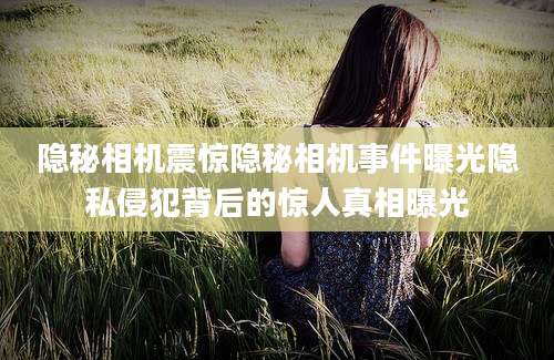 隐秘相机震惊隐秘相机事件曝光隐私侵犯背后的惊人真相曝光