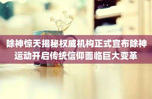 除神惊天揭秘权威机构正式宣布除神运动开启传统信仰面临巨大变革