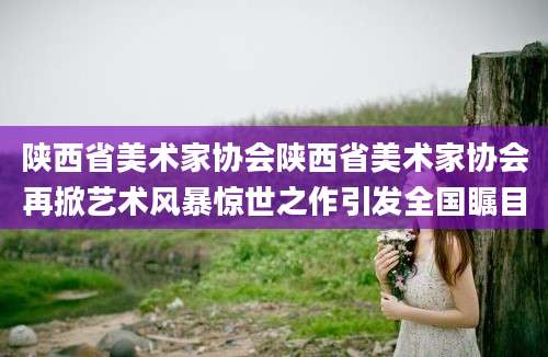 陕西省美术家协会陕西省美术家协会再掀艺术风暴惊世之作引发全国瞩目