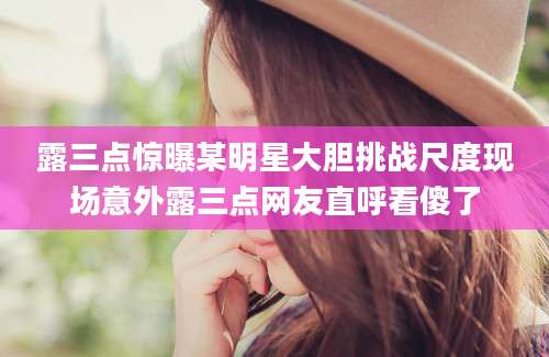露三点惊曝某明星大胆挑战尺度现场意外露三点网友直呼看傻了