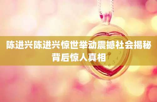 陈进兴陈进兴惊世举动震撼社会揭秘背后惊人真相