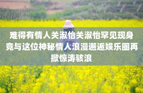 难得有情人关淑怡关淑怡罕见现身竟与这位神秘情人浪漫邂逅娱乐圈再掀惊涛骇浪