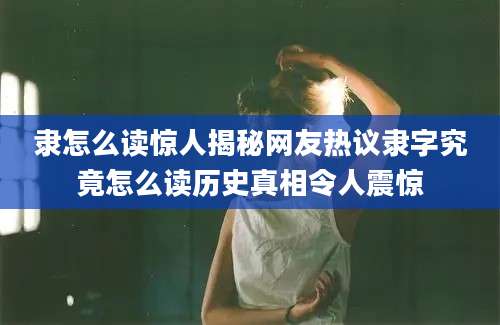 隶怎么读惊人揭秘网友热议隶字究竟怎么读历史真相令人震惊