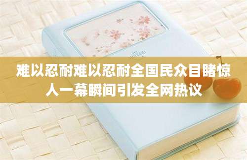 难以忍耐难以忍耐全国民众目睹惊人一幕瞬间引发全网热议