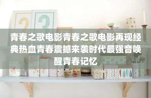青春之歌电影青春之歌电影再现经典热血青春震撼来袭时代最强音唤醒青春记忆